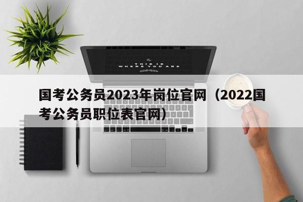 国考公务员2023年岗位官网（2022国考公务员职位表官网）