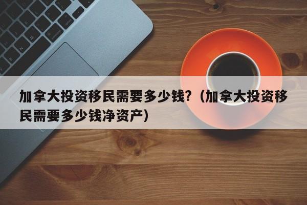 加拿大投资移民需要多少钱?（加拿大投资移民需要多少钱净资产）