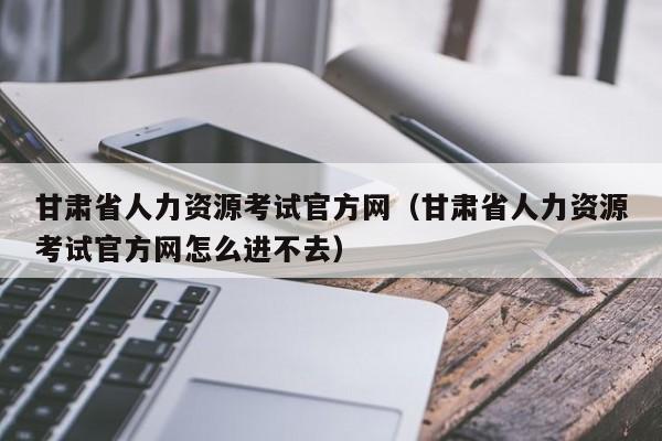 甘肃省人力资源考试官方网（甘肃省人力资源考试官方网怎么进不去）