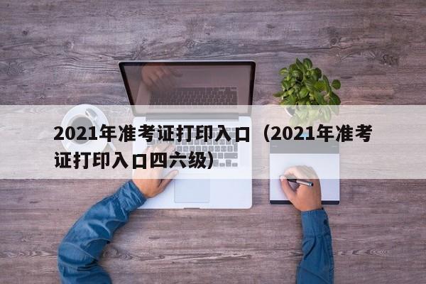 2021年准考证打印入口（2021年准考证打印入口四六级）