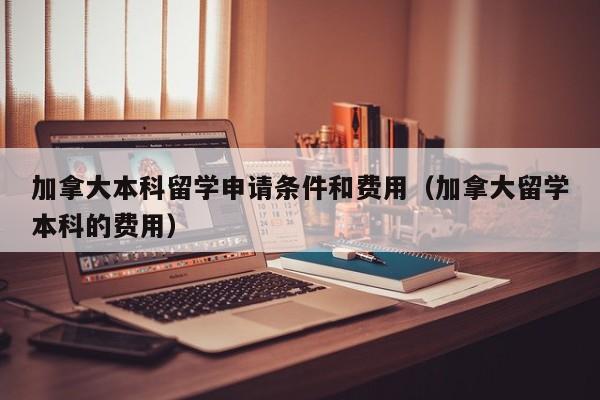 加拿大本科留学申请条件和费用（加拿大留学本科的费用）