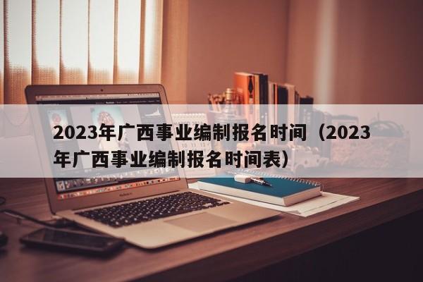 2023年广西事业编制报名时间（2023年广西事业编制报名时间表）