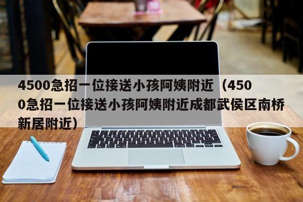 4500急招一位接送小孩阿姨附近（4500急招一位接送小孩阿姨附近成都武侯区南桥新居附近）