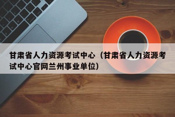 甘肃省人力资源考试中心（甘肃省人力资源考试中心官网兰州事业单位）