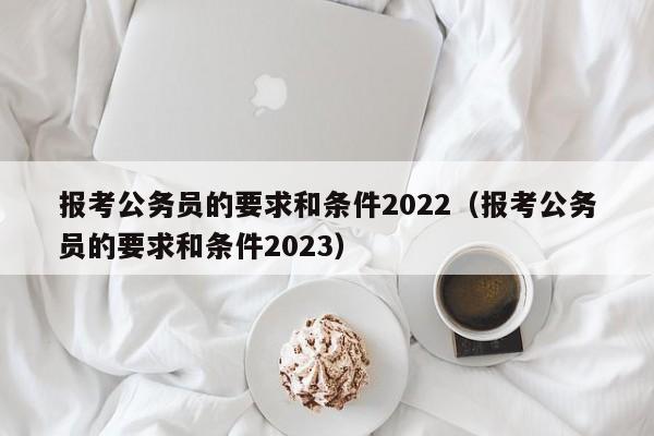 报考公务员的要求和条件2022（报考公务员的要求和条件2023）