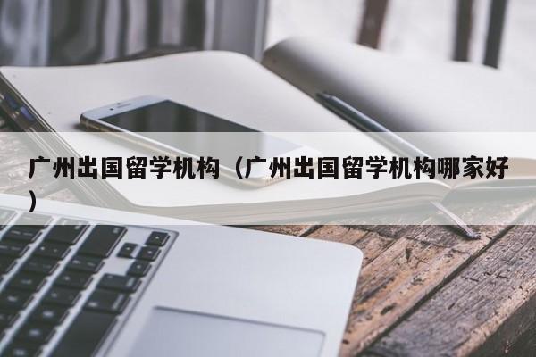 广州出国留学机构（广州出国留学机构哪家好）