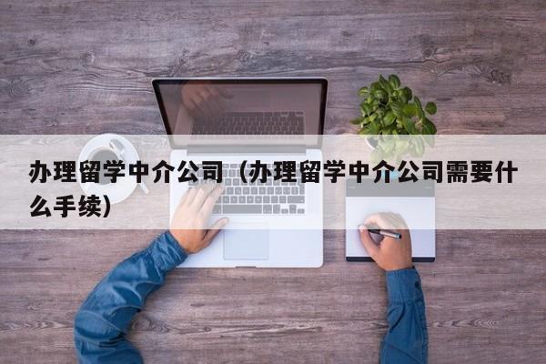 办理留学中介公司（办理留学中介公司需要什么手续）