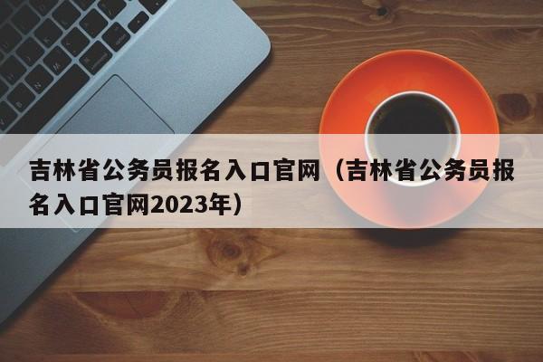 吉林省公务员报名入口官网（吉林省公务员报名入口官网2023年）