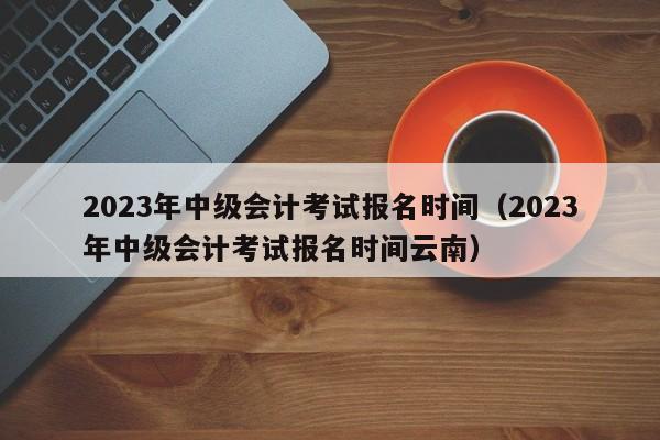 2023年中级会计考试报名时间（2023年中级会计考试报名时间云南）