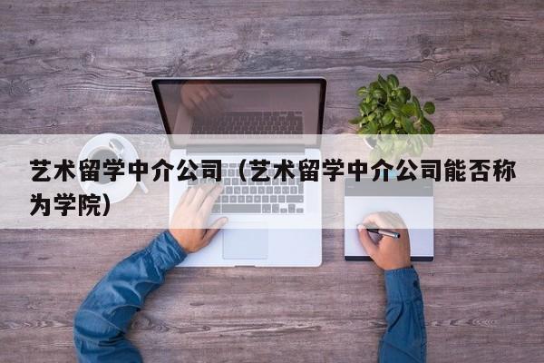 艺术留学中介公司（艺术留学中介公司能否称为学院）