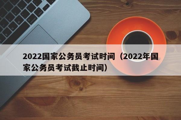 2022国家公务员考试时间（2022年国家公务员考试截止时间）