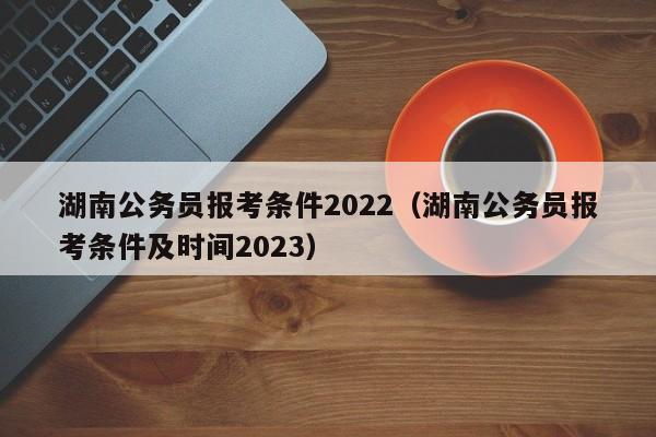 湖南公务员报考条件2022（湖南公务员报考条件及时间2023）