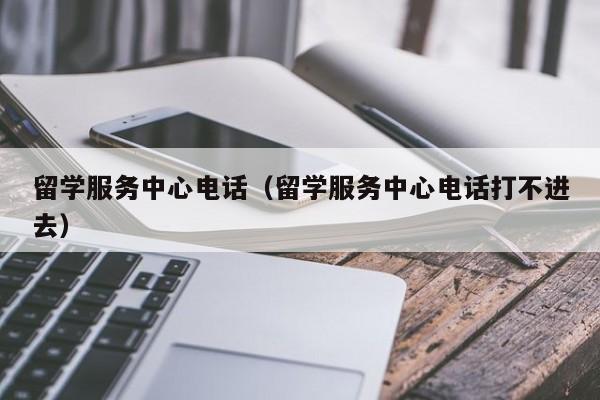 留学服务中心电话（留学服务中心电话打不进去）