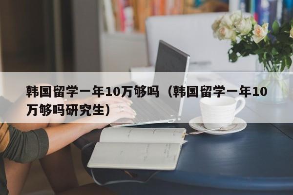 韩国留学一年10万够吗（韩国留学一年10万够吗研究生）