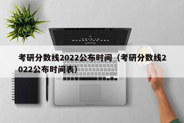 考研分数线2022公布时间（考研分数线2022公布时间表）