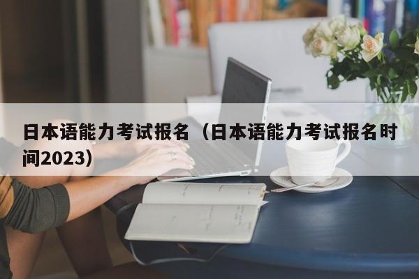 日本语能力考试报名（日本语能力考试报名时间2023）