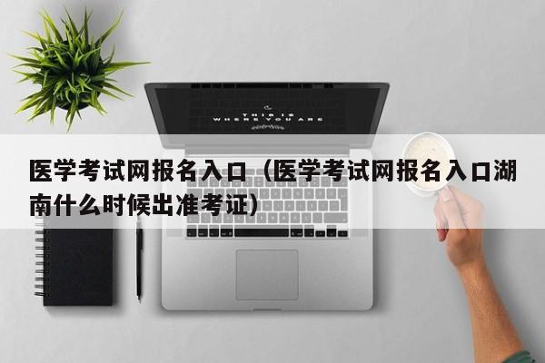 医学考试网报名入口（医学考试网报名入口湖南什么时候出准考证）