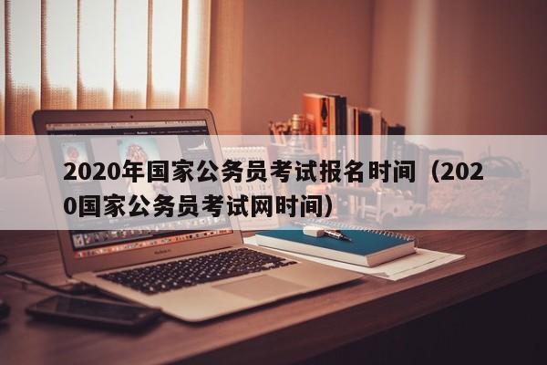 2020年国家公务员考试报名时间（2020国家公务员考试网时间）