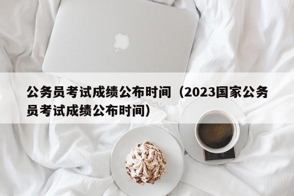 公务员考试成绩公布时间（2023国家公务员考试成绩公布时间）