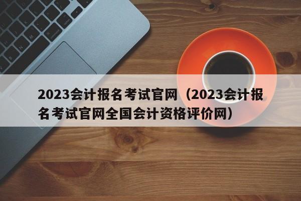 2023会计报名考试官网（2023会计报名考试官网全国会计资格评价网）