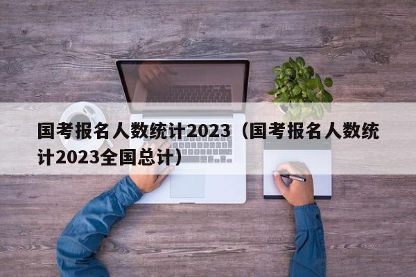 国考报名人数统计2023（国考报名人数统计2023全国总计）