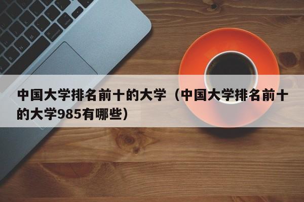 中国大学排名前十的大学（中国大学排名前十的大学985有哪些）