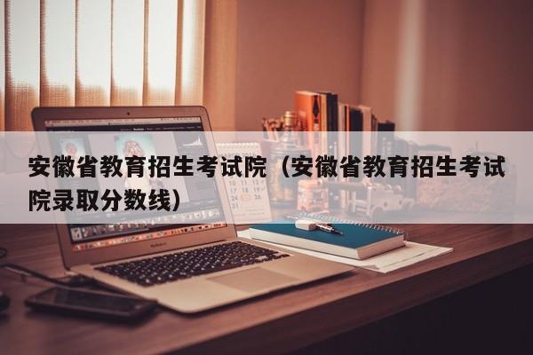 安徽省教育招生考试院（安徽省教育招生考试院录取分数线）