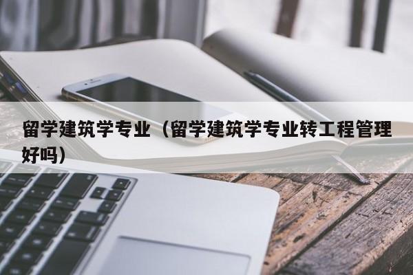 留学建筑学专业（留学建筑学专业转工程管理好吗）