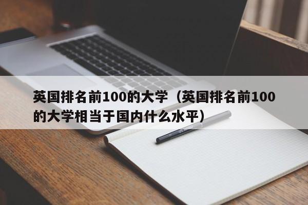 英国排名前100的大学（英国排名前100的大学相当于国内什么水平）