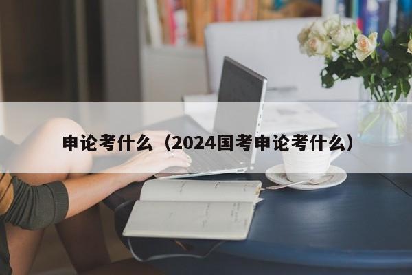 申论考什么（2024国考申论考什么）