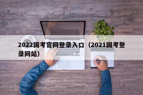 2022国考官网登录入口（2021国考登录网站）