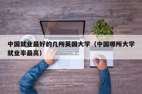 中国就业最好的几所英国大学（中国哪所大学就业率最高）