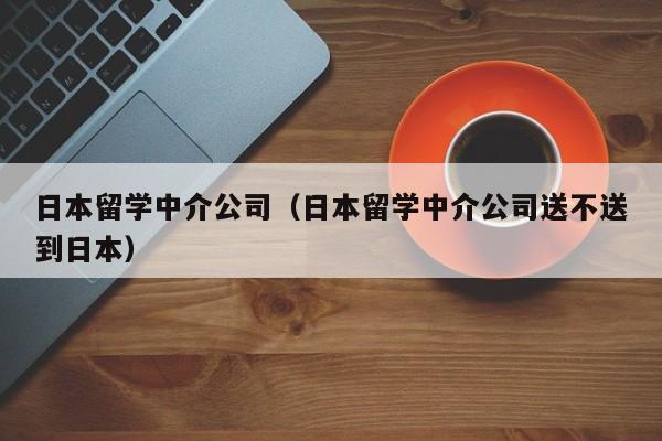 日本留学中介公司（日本留学中介公司送不送到日本）