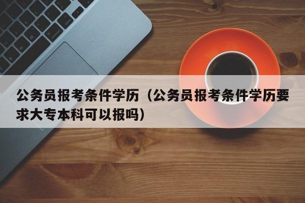 公务员报考条件学历（公务员报考条件学历要求大专本科可以报吗）