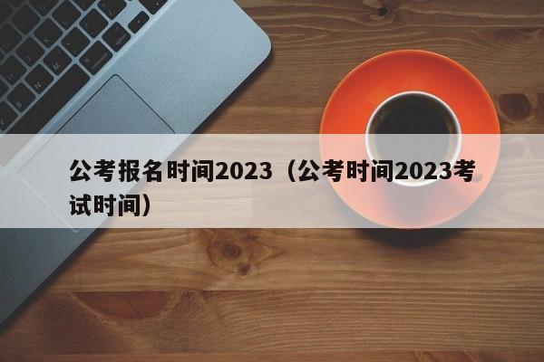 公考报名时间2023（公考时间2023考试时间）