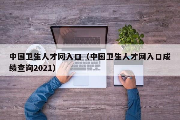 中国卫生人才网入口（中国卫生人才网入口成绩查询2021）