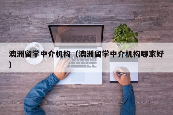 澳洲留学中介机构（澳洲留学中介机构哪家好）