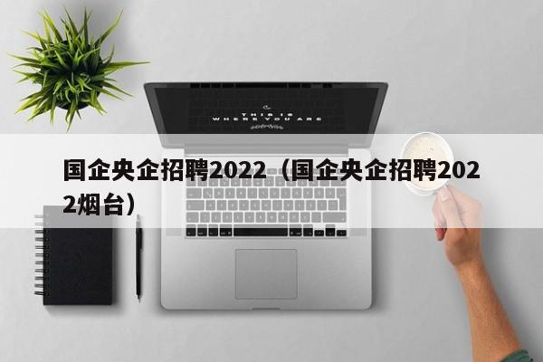 国企央企招聘2022（国企央企招聘2022烟台）