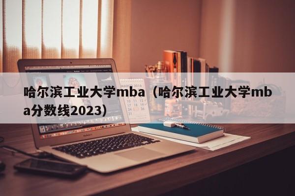 哈尔滨工业大学mba（哈尔滨工业大学mba分数线2023）