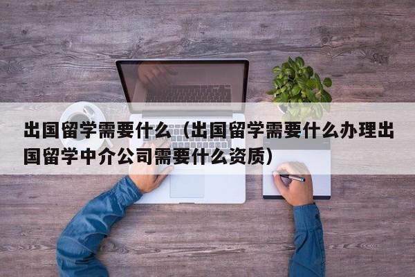 出国留学需要什么（出国留学需要什么办理出国留学中介公司需要什么资质）