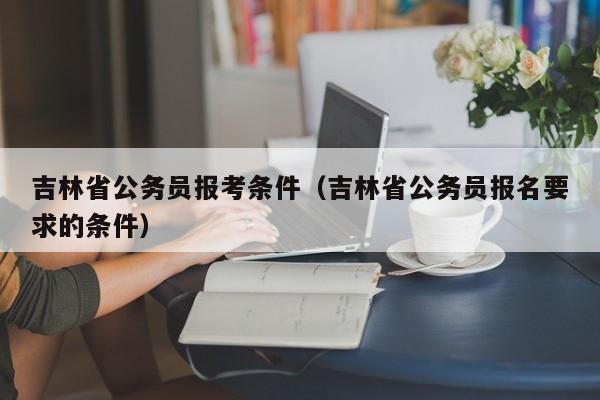 吉林省公务员报考条件（吉林省公务员报名要求的条件）