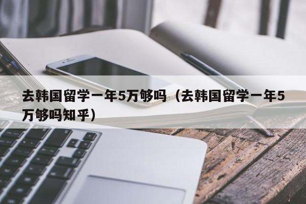 去韩国留学一年5万够吗（去韩国留学一年5万够吗知乎）