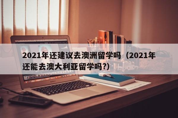 2021年还建议去澳洲留学吗（2021年还能去澳大利亚留学吗?）