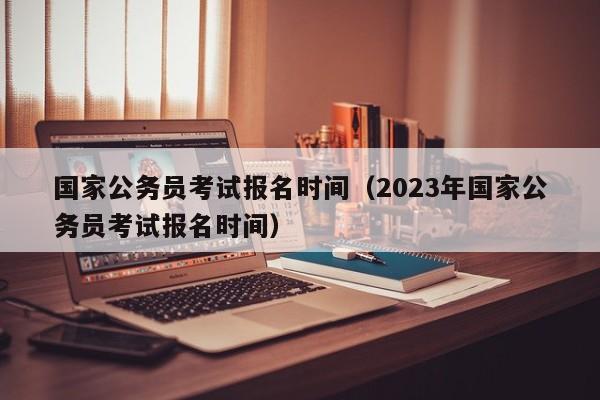 国家公务员考试报名时间（2023年国家公务员考试报名时间）