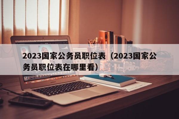 2023国家公务员职位表（2023国家公务员职位表在哪里看）