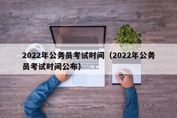 2022年公务员考试时间（2022年公务员考试时间公布）