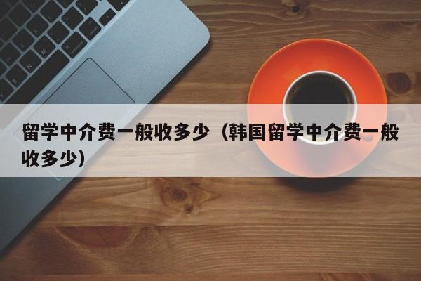 留学中介费一般收多少（韩国留学中介费一般收多少）