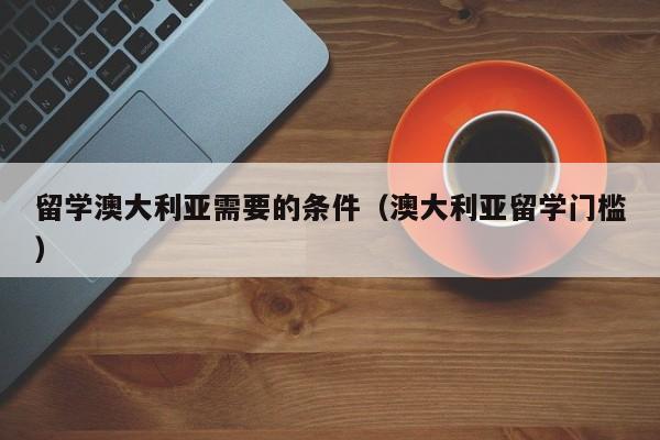 留学澳大利亚需要的条件（澳大利亚留学门槛）