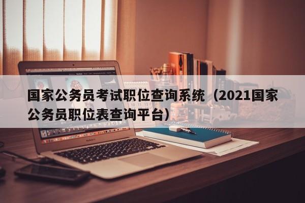 国家公务员考试职位查询系统（2021国家公务员职位表查询平台）