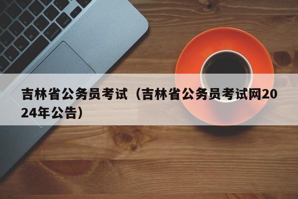 吉林省公务员考试（吉林省公务员考试网2024年公告）